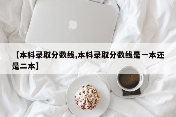 【本科录取分数线,本科录取分数线是一本还是二本】