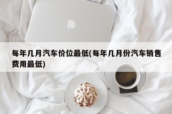 每年几月汽车价位最低(每年几月份汽车销售费用最低)