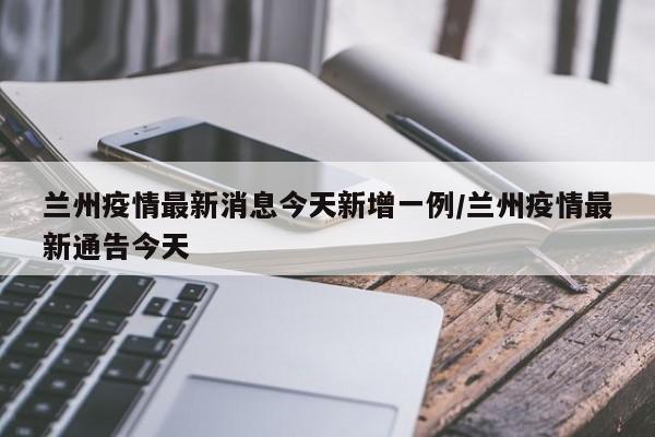 兰州疫情最新消息今天新增一例/兰州疫情最新通告今天