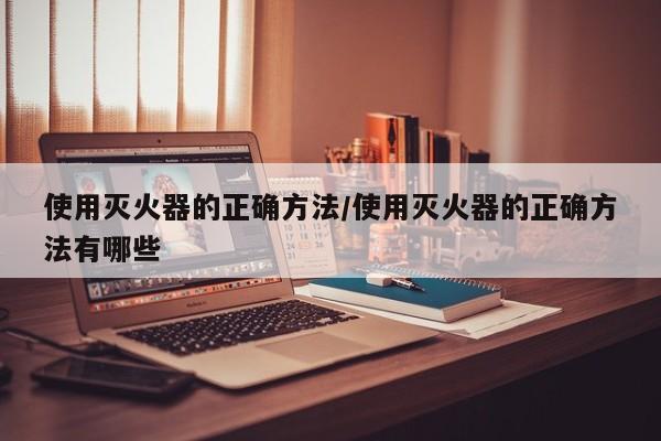 使用灭火器的正确方法/使用灭火器的正确方法有哪些