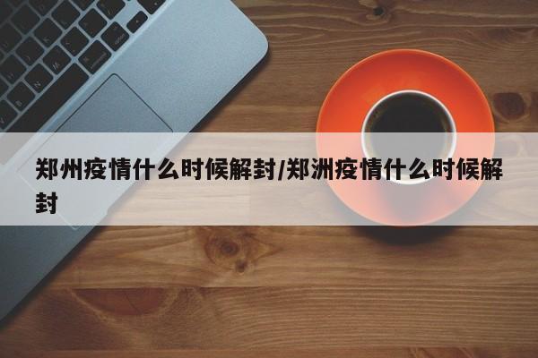 郑州疫情什么时候解封/郑洲疫情什么时候解封