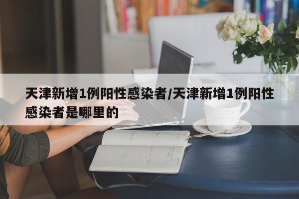 天津新增1例阳性感染者/天津新增1例阳性感染者是哪里的