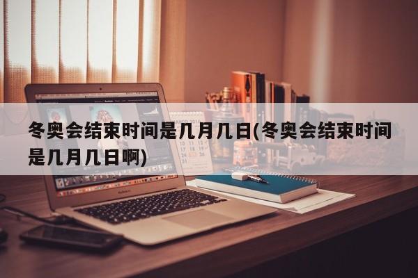 冬奥会结束时间是几月几日(冬奥会结束时间是几月几日啊)