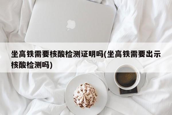 坐高铁需要核酸检测证明吗(坐高铁需要出示核酸检测吗)