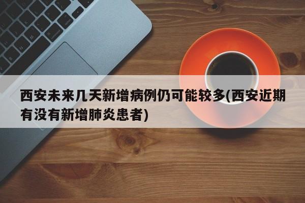 西安未来几天新增病例仍可能较多(西安近期有没有新增肺炎患者)