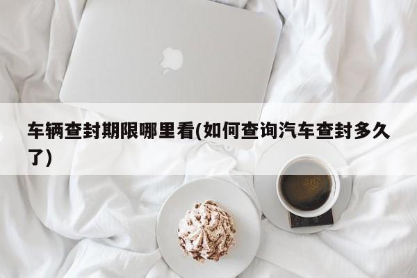 车辆查封期限哪里看(如何查询汽车查封多久了)