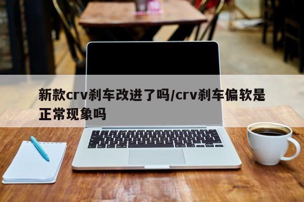 新款crv刹车改进了吗/crv刹车偏软是正常现象吗