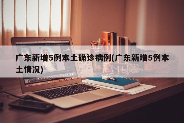 广东新增5例本土确诊病例(广东新增5例本土情况)