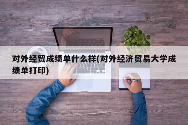 对外经贸成绩单什么样(对外经济贸易大学成绩单打印)