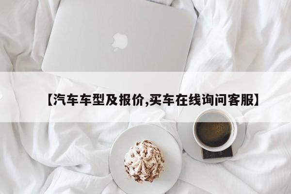【汽车车型及报价,买车在线询问客服】