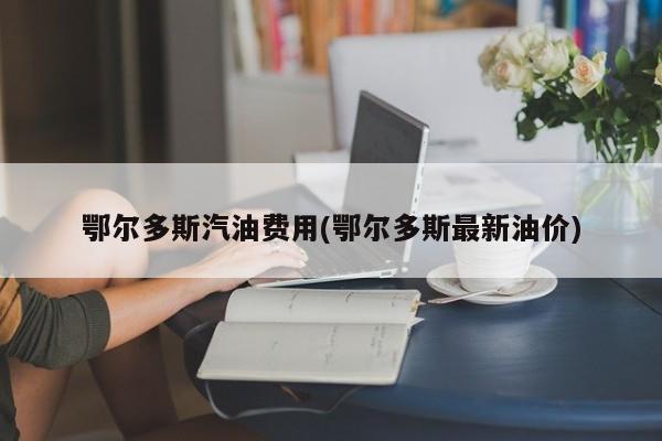 鄂尔多斯汽油费用(鄂尔多斯最新油价)