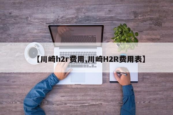 【川崎h2r费用,川崎H2R费用表】