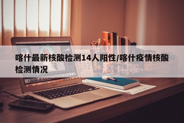 喀什最新核酸检测14人阳性/喀什疫情核酸检测情况
