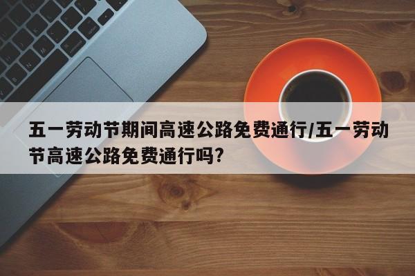 五一劳动节期间高速公路免费通行/五一劳动节高速公路免费通行吗?