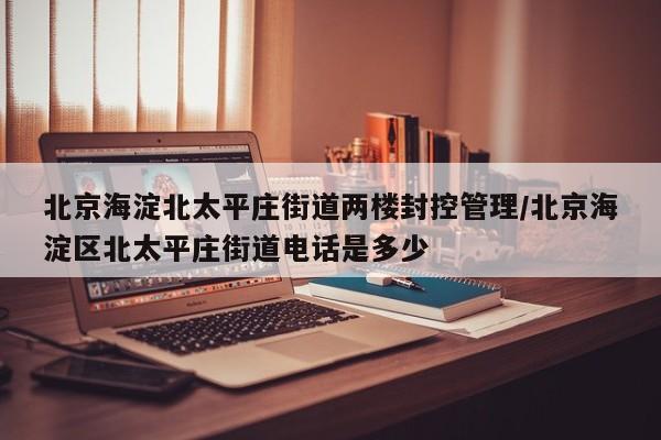 北京海淀北太平庄街道两楼封控管理/北京海淀区北太平庄街道电话是多少