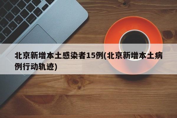 北京新增本土感染者15例(北京新增本土病例行动轨迹)
