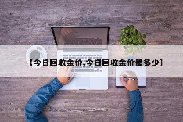 【今日回收金价,今日回收金价是多少】