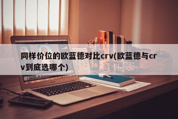同样价位的欧蓝德对比crv(欧蓝德与crv到底选哪个)