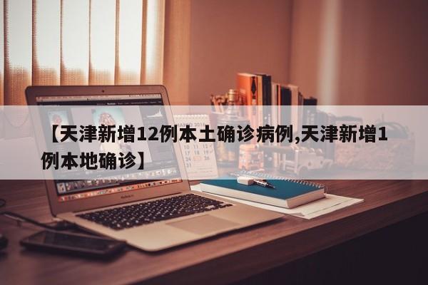 【天津新增12例本土确诊病例,天津新增1例本地确诊】