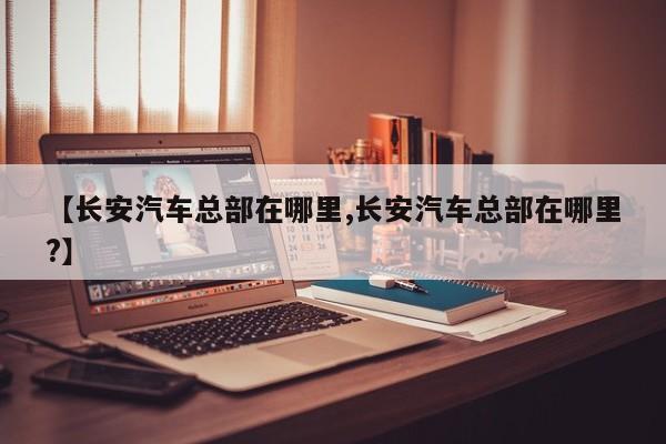 【长安汽车总部在哪里,长安汽车总部在哪里?】