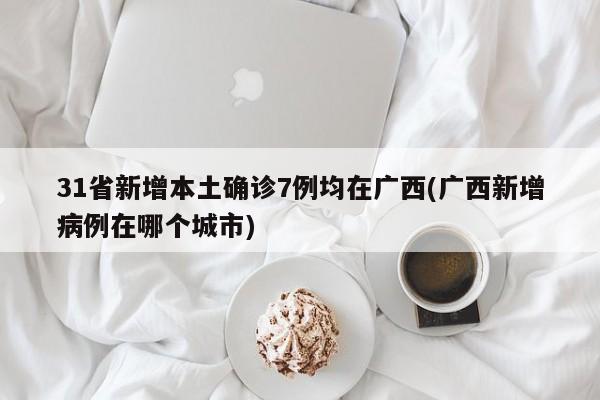 31省新增本土确诊7例均在广西(广西新增病例在哪个城市)