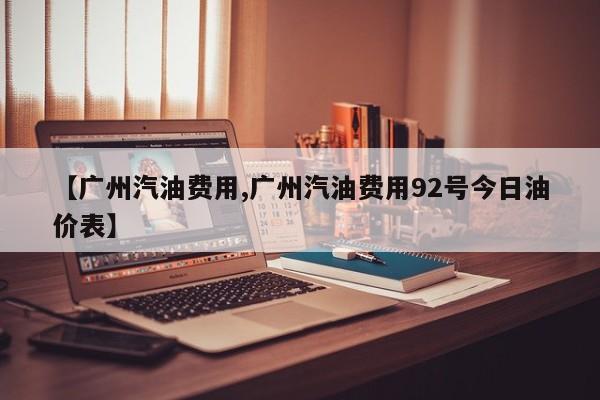 【广州汽油费用,广州汽油费用92号今日油价表】