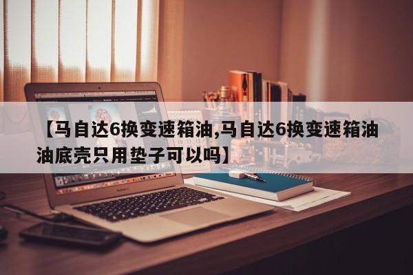 【马自达6换变速箱油,马自达6换变速箱油油底壳只用垫子可以吗】