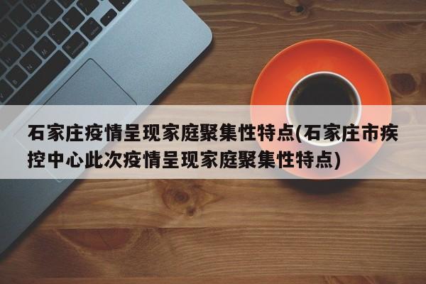 石家庄疫情呈现家庭聚集性特点(石家庄市疾控中心此次疫情呈现家庭聚集性特点)