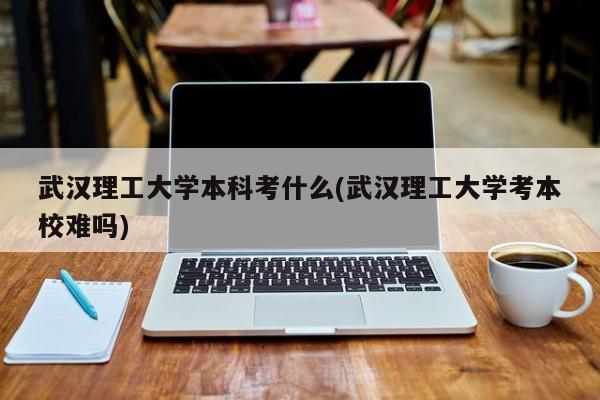 武汉理工大学本科考什么(武汉理工大学考本校难吗)