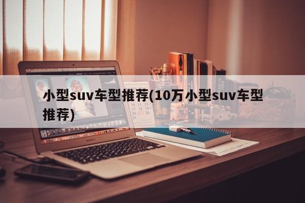 小型suv车型推荐(10万小型suv车型推荐)