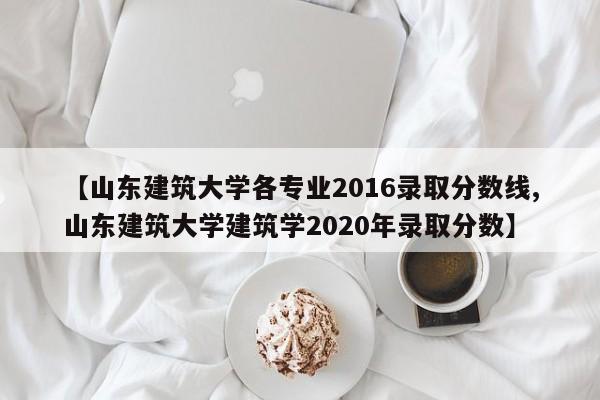 【山东建筑大学各专业2016录取分数线,山东建筑大学建筑学2020年录取分数】