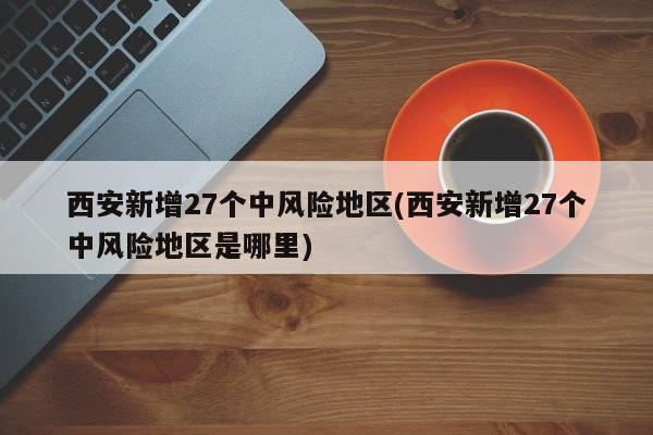 西安新增27个中风险地区(西安新增27个中风险地区是哪里)