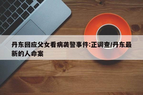 丹东回应父女看病袭警事件:正调查/丹东最新的人命案