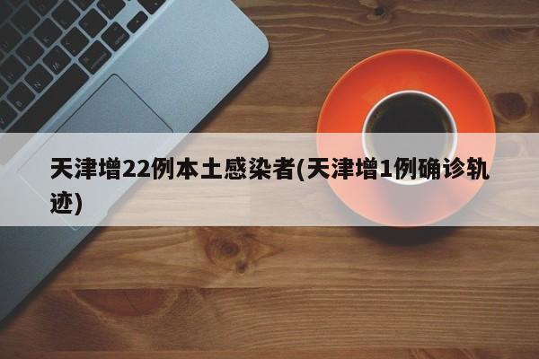 天津增22例本土感染者(天津增1例确诊轨迹)