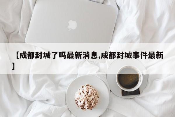 【成都封城了吗最新消息,成都封城事件最新】