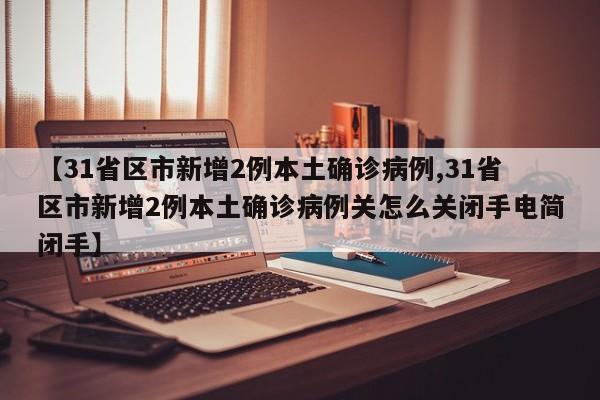 【31省区市新增2例本土确诊病例,31省区市新增2例本土确诊病例关怎么关闭手电简闭手】