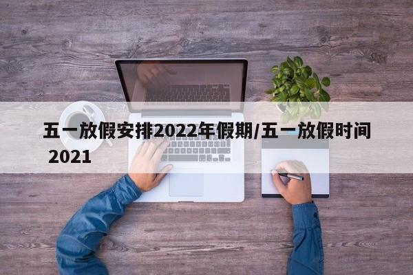 五一放假安排2022年假期/五一放假时间 2021