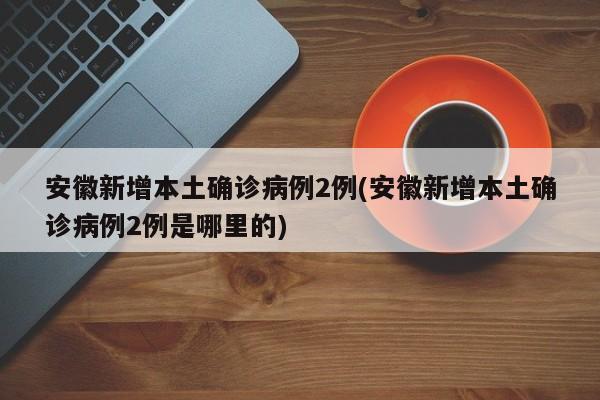 安徽新增本土确诊病例2例(安徽新增本土确诊病例2例是哪里的)