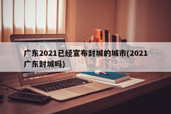 广东2021已经宣布封城的城市(2021广东封城吗)