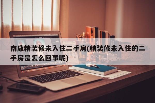 南康精装修未入住二手房(精装修未入住的二手房是怎么回事呢)