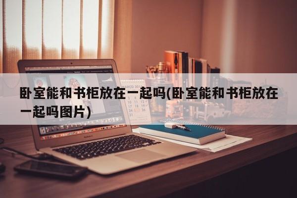 卧室能和书柜放在一起吗(卧室能和书柜放在一起吗图片)
