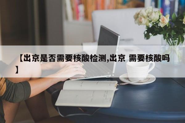 【出京是否需要核酸检测,出京 需要核酸吗】