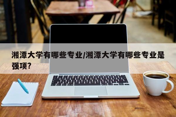 湘潭大学有哪些专业/湘潭大学有哪些专业是强项?