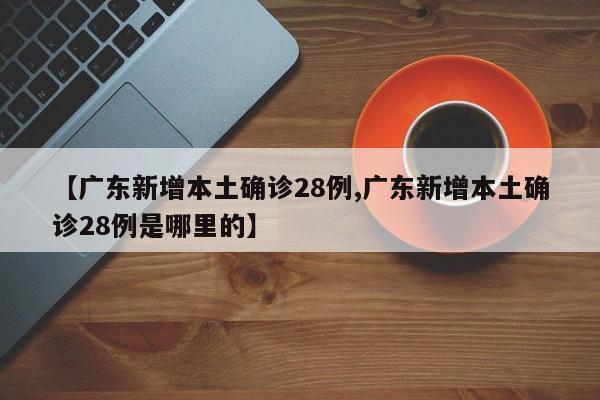 【广东新增本土确诊28例,广东新增本土确诊28例是哪里的】