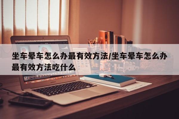坐车晕车怎么办最有效方法/坐车晕车怎么办最有效方法吃什么