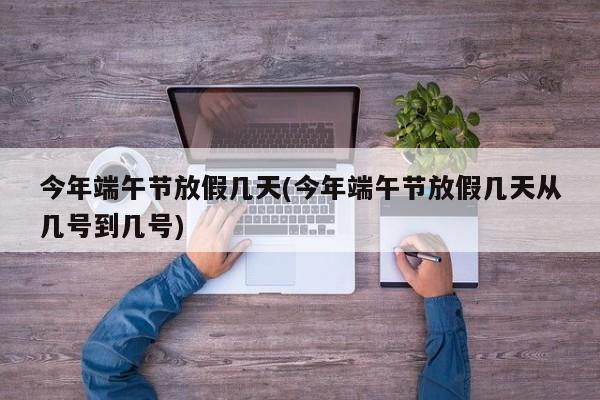 今年端午节放假几天(今年端午节放假几天从几号到几号)