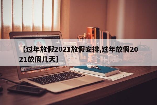 【过年放假2021放假安排,过年放假2021放假几天】