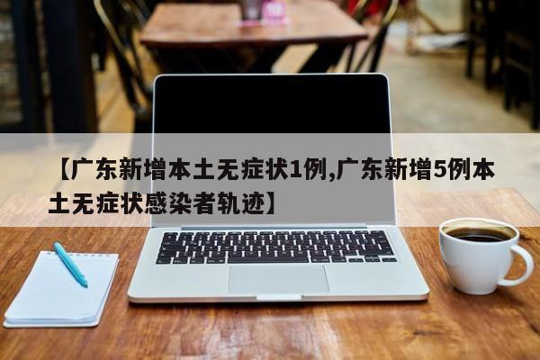 【广东新增本土无症状1例,广东新增5例本土无症状感染者轨迹】