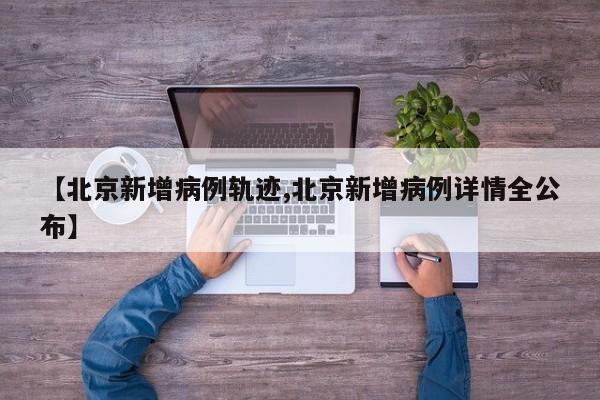 【北京新增病例轨迹,北京新增病例详情全公布】