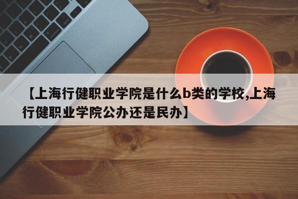 【上海行健职业学院是什么b类的学校,上海行健职业学院公办还是民办】